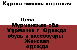 Куртка зимняя короткая › Цена ­ 1 500 - Мурманская обл., Мурманск г. Одежда, обувь и аксессуары » Женская одежда и обувь   . Мурманская обл.,Мурманск г.